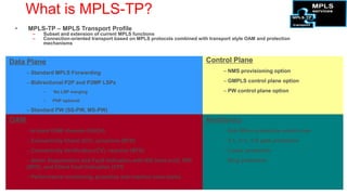 What is MPLS-TP?
 •    MPLS-TP – MPLS Transport Profile
        –   Subset and extension of current MPLS functions
        –   Connection-oriented transport based on MPLS protocols combined with transport style OAM and protection
            mechanisms



Data Plane                                                                     Control Plane
      – Standard MPLS Forwarding                                                      – NMS provisioning option

      – Bidirectional P2P and P2MP LSPs                                               – GMPLS control plane option

             •     No LSP merging                                                     – PW control plane option
             •    PHP optional

      – Standard PW (SS-PW, MS-PW)
OAM                                                                            Resiliency
      – In-band   OAM channel (GACH)                                                  – Sub-50ms protection switch over
      – Connectivity Check (CC): proactive (BFD)                                      – 1:1, 1+1, 1:N path protection
      – Connectivity Verification (CV): reactive (BFD)                                – Linear protection
      – Alarm Suppression and Fault Indication with AIS (new tool), RDI               – Ring protection
      (BFD), and Client Fault Indication (CFI)
      – Performance monitoring, proactive and reactive (new tools)
 