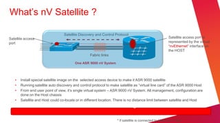 What’s nV Satellite ?

                                  Satellite Discovery and Control Protocol
Satellite access                                                                                         Satellite access port is
port                                                                                                     represented by the virtual
                                                                                                         ―nvEthernet‖ interface on
                                                                                                         the HOST
                          Satellite               Fabric links

                                         One ASR 9000 nV System          ASR 9000 Host



   •   Install special satellite image on the selected access device to make it ASR 9000 satellite
   •   Running satellite auto discovery and control protocol to make satellite as ―virtual line card‖ of the ASR 9000 Host
   •   From end user point of view, it’s single virtual system – ASR 9000 nV System. All management, configuration are
       done on the Host chassis
   •   Satellite and Host could co-locate or in different location. There is no distance limit between satellite and Host
                                       Satellite have zero touch configuration*


                                                                    * If satellite is connected to Host via L1 link
 