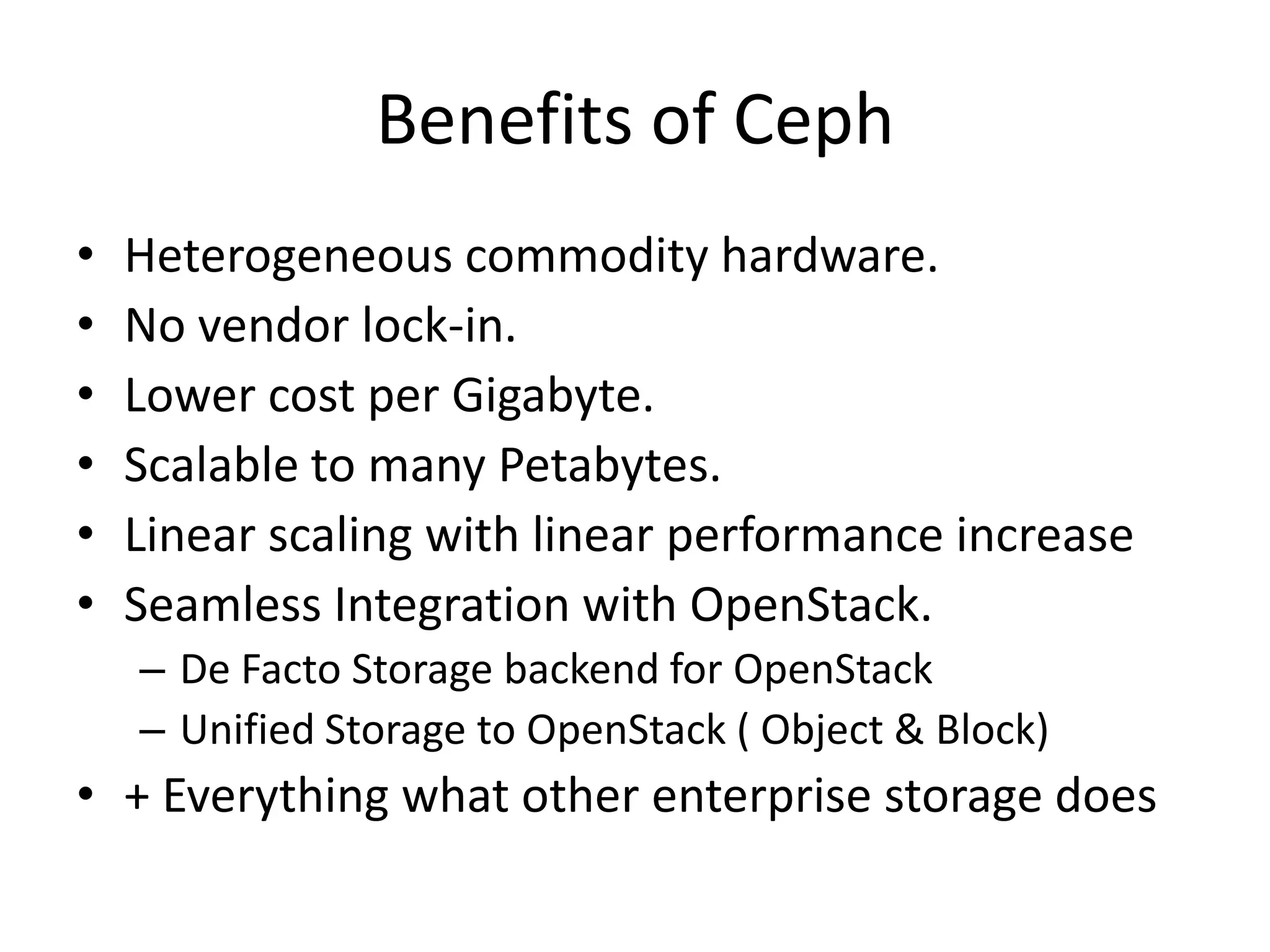 Benefits of Ceph
•
•
•
•
•
•
Heterogeneous commodity hardware.
No vendor lock-in.
Lower cost per Gigabyte.
Scalable to many Petabytes.
Linear scaling with linear performance increase
Seamless Integration with OpenStack.
– De Facto Storage backend for OpenStack
– Unified Storage to OpenStack ( Object & Block)
• + Everything what other enterprise storage does