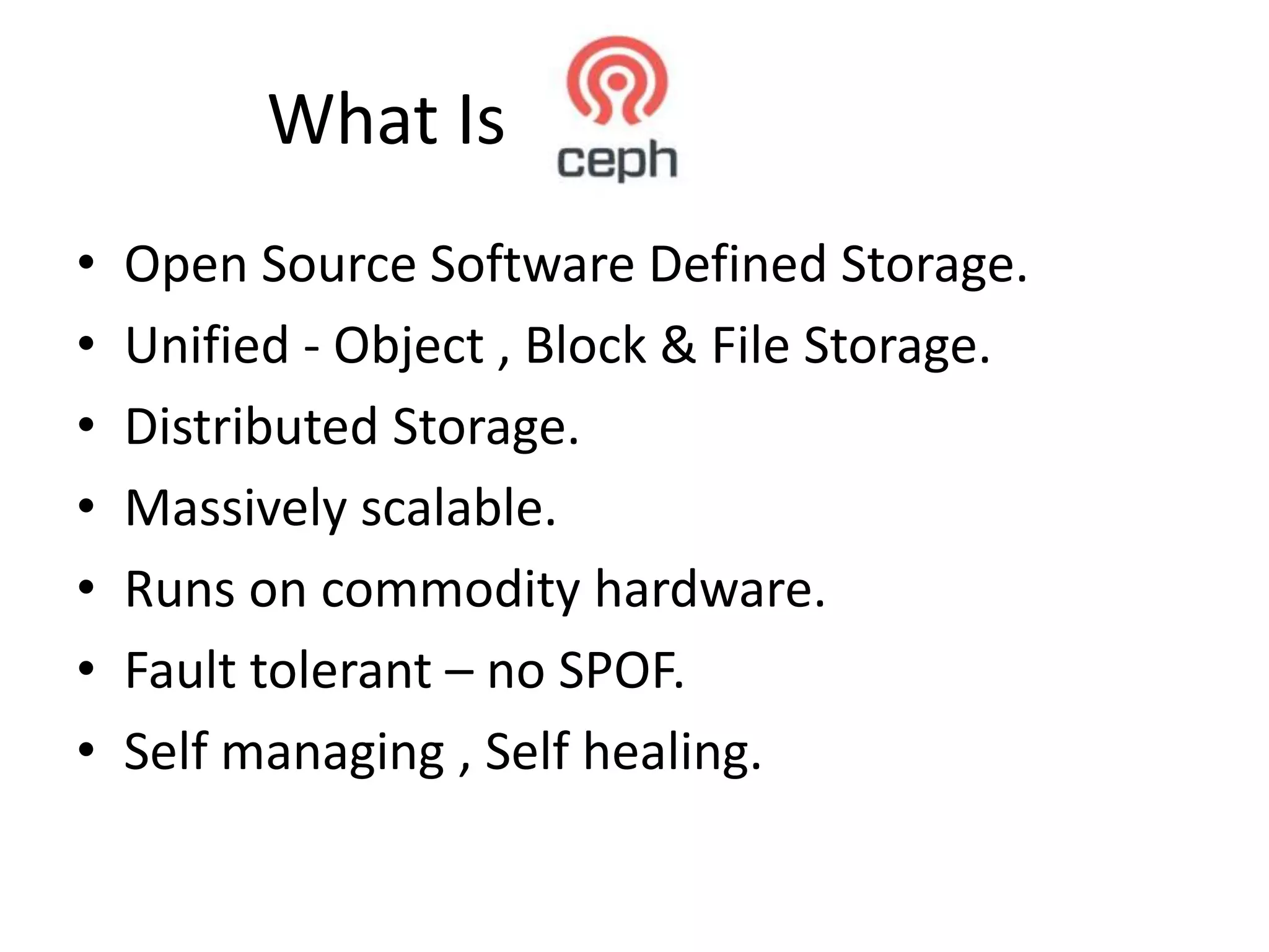 What Is
•
•
•
•
•
•
•
Open Source Software Defined Storage.
Unified - Object , Block & File Storage.
Distributed Storage.
Massively scalable.
Runs on commodity hardware.
Fault tolerant – no SPOF.
Self managing , Self healing.