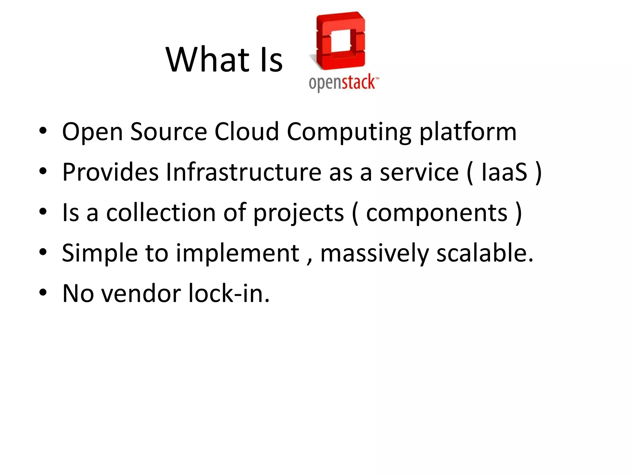 What Is
•
•
•
•
•
Open Source Cloud Computing platform
Provides Infrastructure as a service ( IaaS )
Is a collection of projects ( components )
Simple to implement , massively scalable.
No vendor lock-in.