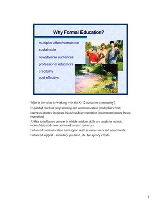 What is the value to working with the K-12 education community?
Expanded reach of programming and communication (multiplier effect)
Increased interest in nature-based outdoor recreation (mainstream nature-based
recreation)
Ability to influence context in which outdoor skills are taught to include
stewardship and conservation of natural resources.
Enhanced communication and rapport with resource users and constituents.
Enhanced support – monetary, political, etc. for agency efforts.




                                                                                 1
 