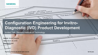 Restricted © Siemens AG 2016 All rights reserved. Set the pace.
Configuration Engineering for Invitro-
Diagnostic (IVD) Product Development
Invited Talk, Stevens Institute of Technology
Author: Arnold Rudorfer
Date: March 29, 2016
Status: 1st draft
 