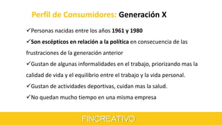 Perfil de Consumidores: Generación X
Personas nacidas entre los años 1961 y 1980
Son escépticos en relación a la política en consecuencia de las
frustraciones de la generación anterior
Gustan de algunas informalidades en el trabajo, priorizando mas la
calidad de vida y el equilibrio entre el trabajo y la vida personal.
Gustan de actividades deportivas, cuidan mas la salud.
No quedan mucho tiempo en una misma empresa
 