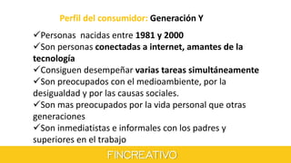 Perfil del consumidor: Generación Y
Personas nacidas entre 1981 y 2000
Son personas conectadas a internet, amantes de la
tecnología
Consiguen desempeñar varias tareas simultáneamente
Son preocupados con el medioambiente, por la
desigualdad y por las causas sociales.
Son mas preocupados por la vida personal que otras
generaciones
Son inmediatistas e informales con los padres y
superiores en el trabajo
 