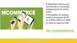 m-commerce
• El dispositivo móvil se está
convirtiendo en el principal
protagonista de las ventas
online.
• A nivel gloBal, las compras
mobile aumentaron de 8%
en el 2015 a 20% en el 2016.
• En China ya superó el 50%
 