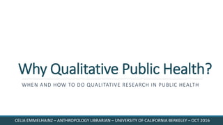 Why Qualitative Public Health?
WHEN AND HOW TO DO QUALITATIVE RESEARCH IN PUBLIC HEALTH
CELIA EMMELHAINZ – ANTHROPOLOGY LIBRARIAN – UNIVERSITY OF CALIFORNIA BERKELEY – OCT 2016
 