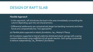 DESIGN OF RAFT SLAB
Flexible Approach
 In this approach, raft distributes the load in the area immediately surrounding the
column depending upon the soil characteristics.
 Differential settlements are comparatively larger but bending moments and shear
forces are comparatively low.Two approaches
(a) Flexible plate supported on elastic foundation, i.e., Hetenyi'sTheory
(b) Foundation supported on bed of uniformly distributed elastic springs with a spring
constant determined using coefficient of sub-grade reaction. Each spring is presumed
to behave independently, i.e., Winklers's foundation
 