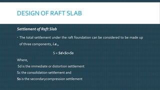 DESIGN OF RAFT SLAB
Settlement of Raft Slab
 The total settlement under the raft foundation can be considered to be made up
of three components, i.e.,
S = Sd+Sc+Ss
Where,
Sd is the immediate or distortion settlement
Sc the consolidation settlement and
Ss is the secondarycompression settlement
 