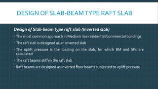 DESIGN OF SLAB-BEAMTYPE RAFT SLAB
Design of Slab-beam type raft slab (Inverted slab)
 The most common approach in Medium rise residential/commercial buildings
 The raft slab is designed as an inverted slab
 The uplift pressure is the loading on the slab, for which BM and SFs are
calculated
 The raft beams stiffen the raft slab
 Raft beams are designed as inverted floor beams subjected to uplift pressure
 
