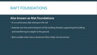 RAFT FOUNDATIONS
Also known as Mat foundations
 It is a continuous slab resting on the soil
 Extends over the entire footprint of the building thereby supporting the building
and transferring its weight to the ground.
 Best suitable when have a basement floor (High rise structures)
 