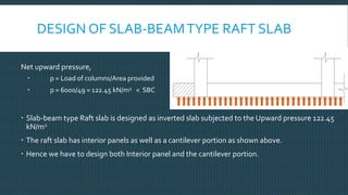 DESIGN OF SLAB-BEAMTYPE RAFT SLAB
Net upward pressure,
 p = Load of columns/Area provided
 p = 6000/49 = 122.45 kN/m2 < SBC
 Slab-beam type Raft slab is designed as inverted slab subjected to the Upward pressure 122.45
kN/m2
 The raft slab has interior panels as well as a cantilever portion as shown above.
 Hence we have to design both Interior panel and the cantilever portion.
 