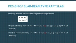 DESIGN OF SLAB-BEAMTYPE RAFT SLAB
 Bending Moments are calculated using the following formulae,
 Negative bending moment, Mx = My = 0.032 x1.5x 122.45 x 32 = 52.89 kN-m (at
supports)
 Positive bending moment, Mx = My = 0.024x1.5x122.45x 32 = 39.67 kN-m (at
Midspan)
 
