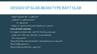 DESIGN OF SLAB-BEAMTYPE RAFT SLAB
 Depth required, Mu = 0.138fck bd2
 52.89x106 = 0.138x20x1000d2
 d = 138.43 mm
 Adopt d = 150mm and a cover of 50mm, D = 200mm
Area of steel required,
For negative moment, Mu = 0.87 *fy *Ast (d-0.42Xu,max)
 52.89 x 106= 0.87 x 415 x Ast (150 – 0.42(0.48x150))
Ast = 1223.19 mm2
Using 16 dia bars, spacing required = 201x1000/1223.19 = 164.4mm
PlaceT16 @ 150mm c/c
Area of steel provided, Ast = 1340 mm2
 