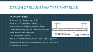 DESIGN OF SLAB-BEAMTYPE RAFT SLAB
 Check for Shear
Shear force,Vu = 122.45 x 3/2 = 183kN
Shear stress,Tv =Vu/bd = 1.22N/mm2
Now, 100Ast/bd = 0.8933, Referring to table 19,
Design shear strength, k*Tc = 1.2 x 0.6 = 0.72 N/mm2
Shear reinforcement is required
Let’s provide bent-up bars,
Area of shear reinforcement, forVus = 1.22 – 0.72 = 0.5 N/mm2
Asv =Vus/(σsv*Sinα) = 0.5x1000x150/(230*sin45) = 461.15 mm2
ProvideT12 @ 200mm c/c
 