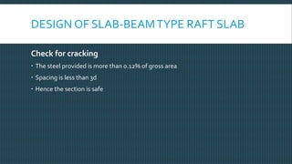 Check for cracking
 The steel provided is more than 0.12% of gross area
 Spacing is less than 3d
 Hence the section is safe
DESIGN OF SLAB-BEAMTYPE RAFT SLAB
 