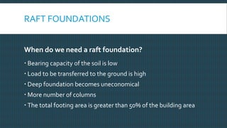 RAFT FOUNDATIONS
When do we need a raft foundation?
 Bearing capacity of the soil is low
 Load to be transferred to the ground is high
 Deep foundation becomes uneconomical
 More number of columns
 The total footing area is greater than 50% of the building area
 