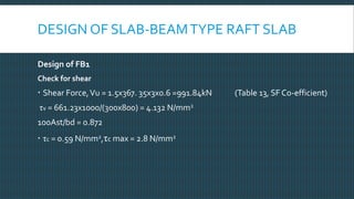 DESIGN OF SLAB-BEAMTYPE RAFT SLAB
Design of FB1
Check for shear
 Shear Force,Vu = 1.5x367. 35x3x0.6 =991.84kN (Table 13, SF Co-efficient)
τv = 661.23x1000/(300x800) = 4.132 N/mm2
100Ast/bd = 0.872
 τc = 0.59 N/mm2,τc max = 2.8 N/mm2
 