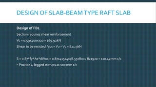 DESIGN OF SLAB-BEAMTYPE RAFT SLAB
Design of FB1
Section requires shear reinforcement
Vc = 0.59x400x720 = 169.92kN
Shear to be resisted,Vus =Vu –Vc = 821.9kN
S = 0.87*fy*As*d/Vus = 0.87x415x4x78.55x800 / 821920 = 110.42mm c/c
 Provide 4-legged stirrups at 100 mm c/c
 