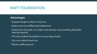 RAFT FOUNDATION
Advantages
 Supports large number of columns
 Helps overcome differential settlement
 Distributes the loads on a wider area thereby not exceeding allowable
bearing capacity
 The only shallow foundation to carry heavy loads
 Can carry lateral loads too
 Resists uplift pressure
 