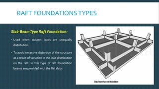 RAFT FOUNDATIONSTYPES
Slab-BeamType Raft Foundation:
 Used when column loads are unequally
distributed .
 To avoid excessive distortion of the structure
as a result of variation in the load distribution
on the raft. In this type of raft foundation
beams are provided with the flat slabs.
 