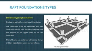 RAFT FOUNDATIONSTYPES
 Slab-BeamType Raft Foundation:
 The beams add stiffness to the raft foundation.
 The foundation slabs are reinforced with two
more steel meshes. One placed on the lower face
and another at the upper faces of the raft
foundation.
 The raft beams are reinforced with strong stirrups
and bars placed at the upper and lower faces.
 