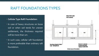 RAFT FOUNDATIONSTYPES
 CellularType Raft Foundation:
 In case of heavy structures on loose
soil or when soil tends for uneven
settlement, the thickness required
will be more than 1m.
 In such case, cellular raft foundation
is more preferable than ordinary raft
foundation.
 