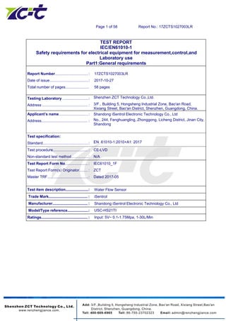 Page 1 of 58 Report No.: 17ZCTS1027003LR
TEST REPORT
IEC/EN61010-1
Safety requirements for electrical equipment for measurement,control,and
Laboratory use
Part1:General requirements
Report Number...................................: 17ZCTS1027003LR
Date of issue.........................................: 2017-10-27
Total number of pages......................... 58 pages
Testing Laboratory ...........................: Shenzhen ZCT Technology Co.,Ltd.
Address ................................................ : 3/F., Building 5, Hongsheng Industrial Zone, Bao'an Road,
Xixiang Street, Bao'an District, Shenzhen, Guangdong, China.
Applicant’s name...............................: Shandong iSentrol Electronic Technology Co., Ltd
Address................................................. : No., 244, Fenghuangling, Zhonggong, Licheng District, Jinan City,
Shandong
Test specification:
Standard................................................: EN 61010-1:2010+A1: 2017
Test procedure..................................... : CE-LVD
Non-standard test method…………..: N/A
Test Report Form No........................ : IEC61010_1F
Test Report Form(s) Originator......... : ZCT
Master TRF...........................................: Dated 2017-05
.
Test item description........................: Water Flow Sensor
Trade Mark......................................... : iSentrol
Manufacturer..................................... : Shandong iSentrol Electronic Technology Co., Ltd
Model/Type reference......................: USC-HS21TI
Ratings................................................. : Input: 5V~ 0.1-1.75Mpa, 1-30L/Min
 