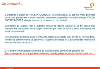 Ce urmeaza?...   Cercetarea a aratat ca TIPUL PROGRESIST este tipul  ideal,  cu cel mai mare potential de a crea povesti de succes credibile, deoarece progresistul vorbeste despre CALEA CATRE SUCCES, despre succes ca proces si nu ca rezultat.  Exemplele de succes real si autentic trebuie sa devina povesti si  sa fie  spuse mai departe; ele au puterea de a sprijini nume noi pe calea lor spre succes ,  incurajandu-le sa-si ‘urmeze visul’.   Personalitatile cu faima, putere, influenta, relatii, notorietate sunt  privite  cu neincredere,  in timp ce  oamenii incep sa observe si ‘succesul de langa ei’ si sa aprecieze modele de succes din viata de zi cu zi. 27%  dintre romani gasesc exemple de succes printre oamenii din preajma lor. De succes poate fi chiar partenerul de viata, fratele, prietenul, doctorul sau copilul tau. 