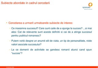 Subiecte abordate in cadrul cercetarii  Cercetarea a urmarit urmatoarele subiecte de interes:  Ce inseamna succes ul ? Care  sunt  caile de a ajunge la succes? ...si mai ales: Cat de relevante sunt aceste definitii si cai de a atinge succesul pentru publicul romanesc?  Putem vorbi despre un anumit stil de viata, un tip de personalitate, niste valori asociate succesului? La ce domenii de activitate se gandesc romanii atunci cand spun “succes”? 