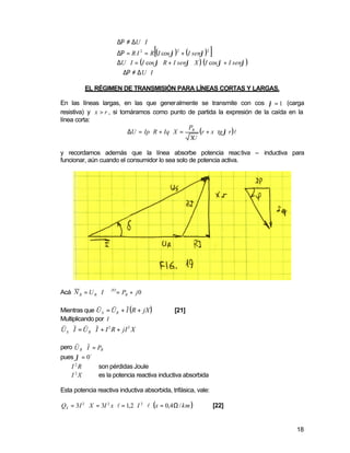 ∆Ρ ≠ ∆U ⋅ I
                                             [
                            ∆Ρ = R I 2 = R (I cos ϕ ) + (I senϕ )
                                                     2            2
                                                                      ]
                            ∆U ⋅ I = (I cos ϕ ⋅ R + I senϕ ⋅ X ) (I cos ϕ + I senϕ )
                            ∴ ∆Ρ ≠ ∆ U ⋅ I

           EL RÉGIMEN DE TRANSMISIÓN PARA LÍNEAS CORTAS Y LARGAS.

En las líneas largas, en las que generalmente se transmite con cos ϕ = 1 (carga
resistiva) y x > r , si tomáramos como punto de partida la expresión de la caída en la
línea corta:
                                                  P
                           ∆U = Ip ⋅ R + Iq ⋅ X = R (r + x ⋅ tg ϕ r )l
                                                  3U

y recordamos además que la línea absorbe potencia reactiva – inductiva para
funcionar, aún cuando el consumidor lo sea solo de potencia activa.




Acá N R = U R ⋅ I ⋅ ∈JO = PR + j 0
                 s      s       s
Mientras que U S = UR + I (R + jX )                 [21]
Multiplicando por I
s s s s
U S ⋅ I = U R ⋅ I + I 2 R + jI 2 X
       s s
pero U R ⋅ I = PR
pues ϕ = 0 o
    I 2R       son pérdidas Joule
    I 2X       es la potencia reactiva inductiva absorbida

Esta potencia reactiva inductiva absorbida, trifásica, vale:

QS = 3 I 2 ⋅ X = 3I 2 x ⋅ l = 1,2 ⋅ I 2 ⋅ l (x = 0,4 Ω / km )             [22]


                                                                                       18
 