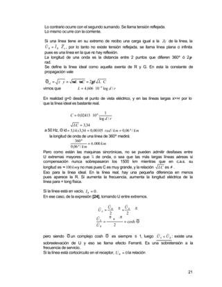 Lo contrario ocurre con el segundo sumando. Se llama tensión reflejada.
Lo mismo ocurre con la corriente.

Si una línea tiene en su extremo de recibo una carga igual a la Zc de la línea, la
 s    s
U R = I R ⋅ Z o , por lo tanto no existe tensión reflejada, se llama línea plana o infinita
pues es una línea en la que no hay reflexión.
La longitud de una onda es la distancia entre 2 puntos que difieren 360º ó 2π
rad.
Se define la línea ideal como aquella exenta de R y G. En esta la constante de
propagación vale

 Θid = z ⋅ y = ωL ⋅ωC = 2πf L ⋅ C
vimos que           L = 4 ,606 ⋅10 −4 log d / r

En realidad g=0 desde el punto de vista eléctrico, y en las líneas largas x>>r por lo
que la línea ideal es bastante real.

                                        1
               C = 0 ,02413 ⋅ 10 6
                                     log d / r
                     LC = 3,34
  a 50 Hz, Θ id = 3,14 x3,34 = 0,00105 rad / km = 0,06 º / km
  ∴ la longitud de onda de una línea de 360º medirá:
                      360 º
                               = 6 .000 km
                  0 ,06 º / km
Pero como están las maquinas sincrónicas, no se pueden admitir desfases entre
U extremas mayores que ¼ de onda, o sea que las más largas líneas aéreas si
compensación nunca sobrepasaron los 1500 km mientras que en c.a.s. su
longitud es ≈ 100 kmy no mas pues C es muy grande, y la relación LC es ≠ .
Eso para la línea ideal. En la línea real, hay una pequeña diferencia en menos
pues aparece la R. Si aumenta la frecuencia, aumenta la longitud eléctrica de la
línea para = long física.

Si la línea está en vacío, I R = 0 .
En ese caso, de la expresión [24], tomando U entre extremos.
                                       s        s
                                   s   U R Θ U R −Θ
                                  US =    ⋅∈ +     ∈
                                        2       2
                                  s
                                 U S ∈Θ + ∈− Θ
                                 s =           = cosh Θ
                                 UR       2

                                                       s     s
pero siendo Θ un complejo cosh Θ es siempre ≤ 1, luego U S < U R : existe una
sobreelevación de U y eso se llama efecto Ferranti. Es una sobretensión a la
frecuencia de servicio.
Si la línea está cortocircuito en el receptor, U R = 0 la relación



                                                                                        21
 