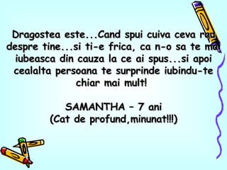 Dragostea este...Cand spui cuiva ceva rau despre tine...si ti-e frica, ca n-o sa te mai iubeasca din cauza la ce ai spus...si apoi cealalta persoana te surprinde iubindu-te chiar mai mult!  SAMANTHA – 7 ani (Cat de profund,minunat!!!) 