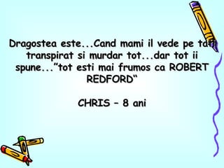 Dragostea este...Cand mami il vede pe tati transpirat si murdar tot...dar tot ii spune...”tot esti mai frumos ca ROBERT REDFORD“ CHRIS – 8 ani 
