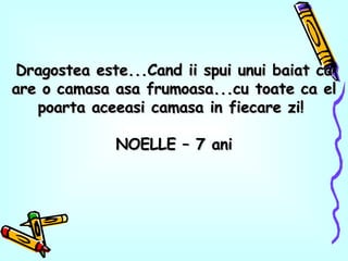 Dragostea este...Cand ii spui unui baiat ca are o camasa asa frumoasa...cu toate ca el poarta aceeasi camasa in fiecare zi!  NOELLE – 7 ani 