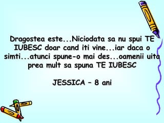 Dragostea este...Niciodata sa nu spui TE IUBESC doar cand iti vine...iar daca o simti...atunci spune-o mai des...oamenii uita prea mult sa spuna TE IUBESC JESSICA – 8 ani 