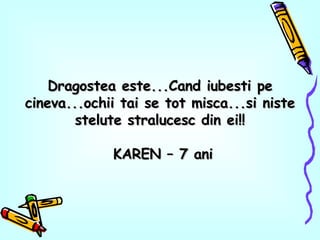 Dragostea este...Cand iubesti pe cineva...ochii tai se tot misca...si niste stelute stralucesc din ei!! KAREN – 7 ani 