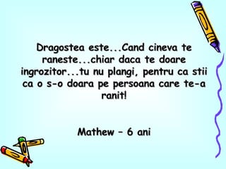 Dragostea este...Cand cineva te raneste...chiar daca te doare ingrozitor...tu nu plangi, pentru ca stii ca o s-o doara pe persoana care te-a ranit! Mathew – 6 ani 