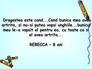 Dragostea este cand...Cand bunica mea avea artrita, si nu-si putea vopsi unghiile...bunicul meu le-a vopsit el pentru ea, cu toate ca si el avea artrita... REBECCA – 8 ani 