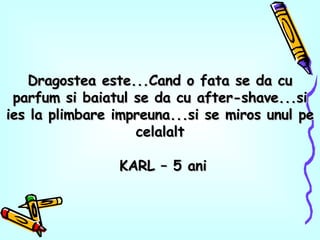Dragostea este...Cand o fata se da cu parfum si baiatul se da cu after-shave...si ies la plimbare impreuna...si se miros unul pe celalalt KARL – 5 ani 