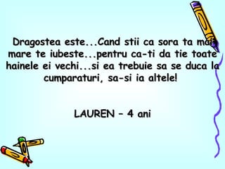 Dragostea este...Cand stii ca sora ta mai mare te iubeste...pentru ca-ti da tie toate hainele ei vechi...si ea trebuie sa se duca la cumparaturi, sa-si ia altele!  LAUREN – 4 ani 
