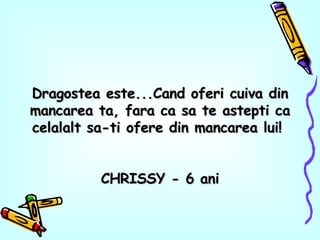 Dragostea este...Cand oferi cuiva din mancarea ta, fara ca sa te astepti ca celalalt sa-ti ofere din mancarea lui!  CHRISSY - 6 ani 