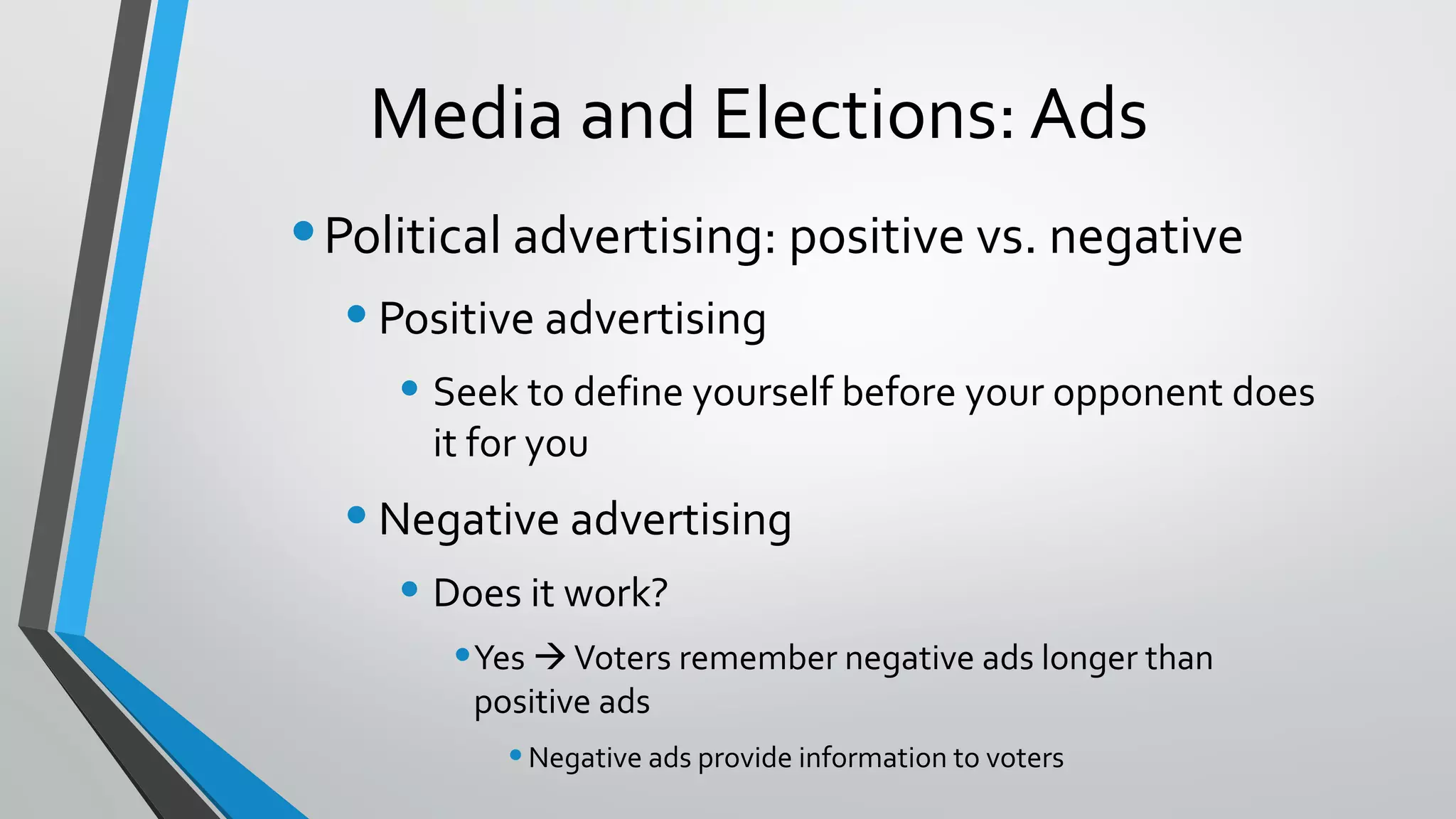 Media and Elections: Ads
•Political advertising: positive vs. negative
•Positive advertising
• Seek to define yourself before your opponent does
it for you
•Negative advertising
• Does it work?
•Yes Voters remember negative ads longer than
positive ads
•Negative ads provide information to voters
 