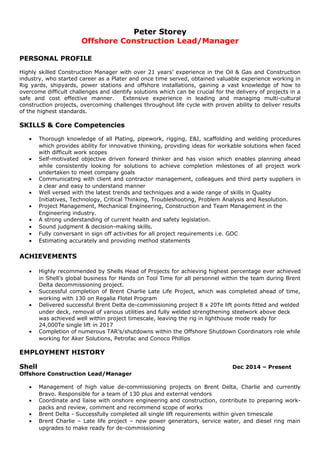 Peter Storey
Offshore Construction Lead/Manager
PERSONAL PROFILE
Highly skilled Construction Manager with over 21 years’ experience in the Oil & Gas and Construction
industry, who started career as a Plater and once time served, obtained valuable experience working in
Rig yards, shipyards, power stations and offshore installations, gaining a vast knowledge of how to
overcome difficult challenges and identify solutions which can be crucial for the delivery of projects in a
safe and cost effective manner. Extensive experience in leading and managing multi-cultural
construction projects, overcoming challenges throughout life cycle with proven ability to deliver results
of the highest standards.
SKILLS & Core Competencies
• Thorough knowledge of all Plating, pipework, rigging, E&I, scaffolding and welding procedures
which provides ability for innovative thinking, providing ideas for workable solutions when faced
with difficult work scopes
• Self-motivated objective driven forward thinker and has vision which enables planning ahead
while consistently looking for solutions to achieve completion milestones of all project work
undertaken to meet company goals
• Communicating with client and contractor management, colleagues and third party suppliers in
a clear and easy to understand manner
• Well versed with the latest trends and techniques and a wide range of skills in Quality
Initiatives, Technology, Critical Thinking, Troubleshooting, Problem Analysis and Resolution.
• Project Management, Mechanical Engineering, Construction and Team Management in the
Engineering industry.
• A strong understanding of current health and safety legislation.
• Sound judgment & decision-making skills.
• Fully conversant in sign off activities for all project requirements i.e. GOC
• Estimating accurately and providing method statements
ACHIEVEMENTS
• Highly recommended by Shells Head of Projects for achieving highest percentage ever achieved
in Shell’s global business for Hands on Tool Time for all personnel within the team during Brent
Delta decommissioning project.
• Successful completion of Brent Charlie Late Life Project, which was completed ahead of time,
working with 130 on Regalia Flotel Program
• Delivered successful Brent Delta de-commissioning project 8 x 20Te lift points fitted and welded
under deck, removal of various utilities and fully welded strengthening steelwork above deck
was achieved well within project timescale, leaving the rig in lighthouse mode ready for
24,000Te single lift in 2017
• Completion of numerous TAR’s/shutdowns within the Offshore Shutdown Coordinators role while
working for Aker Solutions, Petrofac and Conoco Phillips
EMPLOYMENT HISTORY
Shell Dec 2014 – Present
Offshore Construction Lead/Manager
• Management of high value de-commissioning projects on Brent Delta, Charlie and currently
Bravo. Responsible for a team of 130 plus and external vendors
• Coordinate and liaise with onshore engineering and construction, contribute to preparing work-
packs and review, comment and recommend scope of works
• Brent Delta - Successfully completed all single lift requirements within given timescale
• Brent Charlie – Late life project – new power generators, service water, and diesel ring main
upgrades to make ready for de-commissioning
 