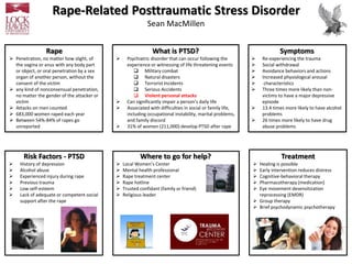 Rape-Related Posttraumatic Stress Disorder
Sean MacMillen
Rape
 Penetration, no matter how slight, of
the vagina or anus with any body part
or object, or oral penetration by a sex
organ of another person, without the
consent of the victim
 any kind of nonconsensual penetration,
no matter the gender of the attacker or
victim
 Attacks on men counted
 683,000 women raped each year
 Between 54%-84% of rapes go
unreported
What is PTSD?
 Psychiatric disorder that can occur following the
experience or witnessing of life threatening events
 Military combat
 Natural disasters
 Terrorist Incidents
 Serious Accidents
 Violent personal attacks
 Can significantly impair a person’s daily life
 Associated with difficulties in social or family life,
including occupational instability, marital problems,
and family discord
 31% of women (211,000) develop PTSD after rape
Symptoms
 Re-experiencing the trauma
 Social withdrawal
 Avoidance behaviors and actions
 Increased physiological arousal
 characteristics
 Three times more likely than non-
victims to have a major depressive
episode
 13.4 times more likely to have alcohol
problems
 26 times more likely to have drug
abuse problems
Where to go for help?
 Local Women’s Center
 Mental health professional
 Rape treatment center
 Rape hotline
 Trusted confidant (family or friend)
 Religious leader
Treatment
 Healing is possible
 Early intervention reduces distress
 Cognitive-behavioral therapy
 Pharmacotherapy (medication)
 Eye movement desensitization
reprocessing (EMDR)
 Group therapy
 Brief psychodynamic psychotherapy
Risk Factors - PTSD
 History of depression
 Alcohol abuse
 Experienced injury during rape
 Previous trauma
 Low self-esteem
 Lack of adequate or competent social
support after the rape
 