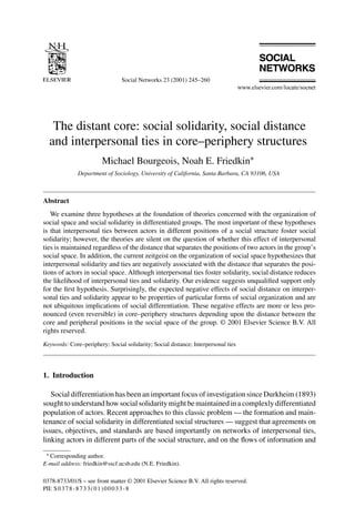 Social Networks 23 (2001) 245–260
The distant core: social solidarity, social distance
and interpersonal ties in core–periphery structures
Michael Bourgeois, Noah E. Friedkin∗
Department of Sociology, University of California, Santa Barbara, CA 93106, USA
Abstract
We examine three hypotheses at the foundation of theories concerned with the organization of
social space and social solidarity in differentiated groups. The most important of these hypotheses
is that interpersonal ties between actors in different positions of a social structure foster social
solidarity; however, the theories are silent on the question of whether this effect of interpersonal
ties is maintained regardless of the distance that separates the positions of two actors in the group’s
social space. In addition, the current zeitgeist on the organization of social space hypothesizes that
interpersonal solidarity and ties are negatively associated with the distance that separates the posi-
tions of actors in social space. Although interpersonal ties foster solidarity, social distance reduces
the likelihood of interpersonal ties and solidarity. Our evidence suggests unqualiﬁed support only
for the ﬁrst hypothesis. Surprisingly, the expected negative effects of social distance on interper-
sonal ties and solidarity appear to be properties of particular forms of social organization and are
not ubiquitous implications of social differentiation. These negative effects are more or less pro-
nounced (even reversible) in core–periphery structures depending upon the distance between the
core and peripheral positions in the social space of the group. © 2001 Elsevier Science B.V. All
rights reserved.
Keywords: Core–periphery; Social solidarity; Social distance; Interpersonal ties
1. Introduction
Social differentiation has been an important focus of investigation since Durkheim (1893)
sought to understand how social solidarity might be maintained in a complexly differentiated
population of actors. Recent approaches to this classic problem — the formation and main-
tenance of social solidarity in differentiated social structures — suggest that agreements on
issues, objectives, and standards are based importantly on networks of interpersonal ties,
linking actors in different parts of the social structure, and on the ﬂows of information and
∗ Corresponding author.
E-mail address: friedkin@sscf.ucsb.edu (N.E. Friedkin).
0378-8733/01/$ – see front matter © 2001 Elsevier Science B.V. All rights reserved.
PII: S0378-8733(01)00033-8
 