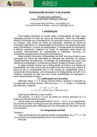 DESIGUALDADE DE KRAFT E APLICAÇÕES
TAVANA IVEN HARTWIG 1
;
CARLOS ANTÔNIO PEREIRA CAMPANI 2
1
Universidade Federal de Pelotas – tavanah@live.com
3
Universidade Federal de Pelotas – carlos.a.p.campani@gmail.com
1. INTRODUÇÃO
Este trabalho apresenta um estudo sobre a Desigualdade de Kraft, cujas
aplicações ocorrem na área de Teoria da Informação. Teoria da Informação
estuda a informação que é transferida por um canal que conecta um transmissor e
um receptor. Uma versão da Teoria da Informação, chamada de Teoria da
Informação Algorítmica ou Complexidade de Kolmogorov, foi desenvolvida para
definir formalmente o conceito de aleatoriedade. A Complexidade de Kolmogorov
é definida usando-se a Máquina de Turing. As aplicações desta teoria são
inúmeras, particularmente em probabilidade e estatística, provendo um
fundamento saudável para as aplicações de estatística.
Neste trabalho focaremos a Desigualdade de Kraft, sua prova formal e suas
aplicações em Teoria da Informação na definição dos tamanhos de códigos
instantaneamente decodificáveis, na definição da complexidade K(x) como uma
medida de probabilidade e na definição do Número Ômega de Gregory Chaitin.
O artigo pretende mostrar que a Desigualdade de Kraft é uma medida de
probabilidade, por meio da prova de convergência da série infinita que a define. A
prova de que a complexidade K(x) é uma medida de probabilidade sobre o
conjunto das strings binárias, uma consequência da Desigualdade de Kraft, é um
resultado importante da área que abre muitas possibilidades de aplicações a
serem desenvolvidas no futuro.
1.1. Codificações livre de prefixo
Definição: Sejam x1
e x2
strings binárias finitas e utilizando a operação de
concatenação de strings binárias. Definimos que = . Então, x1
é chamado
de prefixo de x. Vejamos:
= 01 = 10
= . = 0110 , é
Agora que já definimos o que é prefixo:
Um conjunto α ⊆ {0,1} + é livre de prefixo se nenhum elemento de α é
prefixo de outro elemento do mesmo.
Temos então uma codificação binária E: {0,1} + → {0,1} + é um mapeamento
do conjunto de todos os strings que tem seu tamanho maior que zero. Chamamos
este conjunto gerado pela codificação de E, de codificação livre de prefixo, se E é
livre de prefixo.
1.2. Desigualdade de Kraft
Teorema 1.
Toda codificação livre de prefixo E satisfaz a desigualdade ∑ 2 | |
≤ 1∈α de
x é o conjunto dos códigos gerados por E, e |x| o tamanho de x.
Para isto:
 