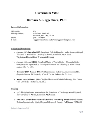 Barbara A. Roggenbeck, PhD
Page 1
Curriculum Vitae
Barbara A. Roggenbeck, Ph.D.
Personal information:
Citizenship: US
Mailing Address: 125 Laurel Ranch Rd,
Bozeman, MT, USA, 59715
Phone: (406) 589-4842
E-mail: roggenbe@ualberta.ca; barbararoggenbeck@gmail.com
Academic achievements:
 January 2009-December 2015: Completed Ph.D. in Physiology under the supervision of
Dr. Elaine M. Leslie at the University of Alberta, Edmonton, AB, Canada.
Thesis title: Hepatobiliary Transport of Arsenic
 January 2005- April 2008: Completed Master of Arts in Biology (Molecular Biology
track) under the supervision of Dr. Gregory Ahearn at the University of North Florida,
Jacksonville, FL, USA.
 December 2003- January 2005: Post-baccalaureate student under supervision of Dr.
Gregory Ahearn at the University of North Florida, Jacksonville, FL, USA.
 August 2001- December 2003: Completed Bachelor of Science in Biology from Florida
State University, Tallahassee, FL, USA.
Awards:
 2013: First place in oral presentation at the Department of Physiology Annual Research
Day, University of Alberta, Edmonton, AB, Canada.
 2009-2013: Alberta Innovates Health Solutions Studentship Award (formerly Alberta
Heritage Foundation for Medical Research) from AB, Canada. Full Stipend ($150,000)
 
