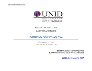 COMUNICACIÓN EDUCATIVA
MAESTRÍA EN EDUCACIÓN
CUARTO CUATRIMESTRE
COMUNICACIÒN EDUCATIVA
MAPA CONCEPTUAL
COMUNICACIÓN EDUCATIVA
DOCENTE: SERGIOHERRERA JUAREZ
ALUMNO: FÁTIMA DELROCÍOORTEGA RAMÍREZ
CICLO: MAYO-AGOSTO2017