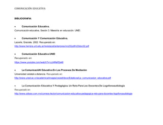 COMUNICACIÓN EDUCATIVA
BIBLIOGRAFIA:
 Comunicación Educativa.
Comunicación educativa, Sesión 3. Maestría en educación. UNID.
 Comunicación Y Comunicación Educativa.
Lazarte, Graciela. 2002. Recuperado en:
http://www.herrera.unt.edu.ar/revistacet/anteriores/nro23/pdf/n23doc02.pdf
 Comunicación Educativa UNID
Recuperado en:
https://www.youtube.com/watch?v=zzt4NsfQxk8
 La ComunicacióN Educativa En Los Procesos De Mediación
Universidad estatal a distancia. Recuperado en:
http://www.uned.ac.cr/academica/images/ceced/docs/Estaticos/La_comunicacion_educativa.pdf
 La Comunicación Educativa Y Pedagógica. Un Reto Para Los Docentes De Logofonoaudiología
Recuperado en:
http://www.odiseo.com.mx/correos-lector/comunicacion-educativa-pedagogica-reto-para-docentes-logofonoaudiologia
 